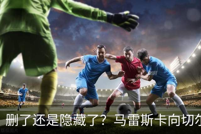 删了还是隐藏了？马雷斯卡向切尔西道歉的ins帖子已经消失不见