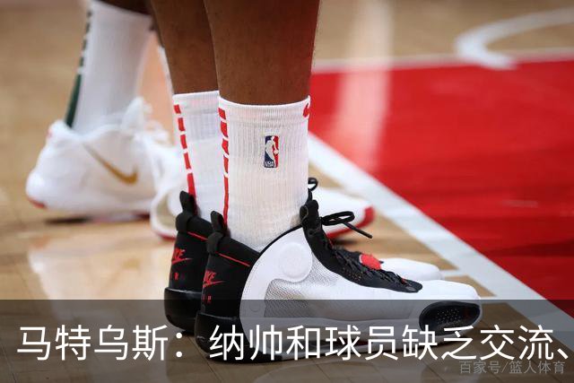 马特乌斯：纳帅和球员缺乏交流、不去现场考察 去年续约毫无必要